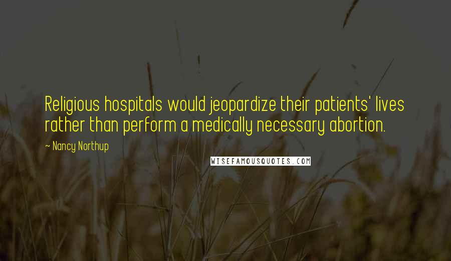 Nancy Northup Quotes: Religious hospitals would jeopardize their patients' lives rather than perform a medically necessary abortion.