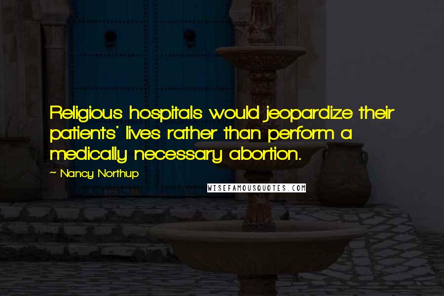 Nancy Northup Quotes: Religious hospitals would jeopardize their patients' lives rather than perform a medically necessary abortion.