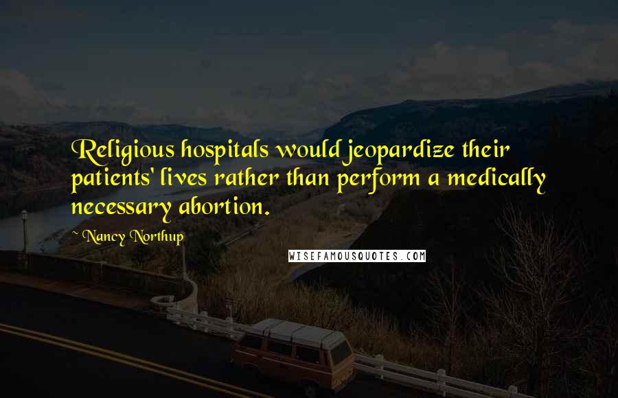 Nancy Northup Quotes: Religious hospitals would jeopardize their patients' lives rather than perform a medically necessary abortion.