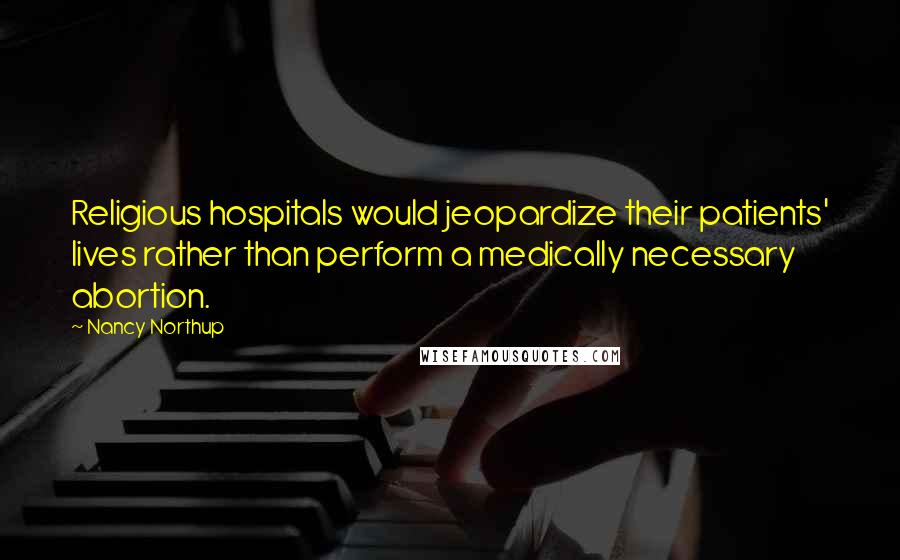 Nancy Northup Quotes: Religious hospitals would jeopardize their patients' lives rather than perform a medically necessary abortion.