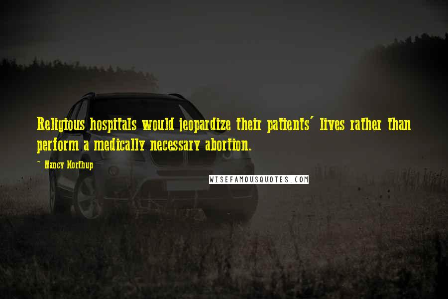 Nancy Northup Quotes: Religious hospitals would jeopardize their patients' lives rather than perform a medically necessary abortion.