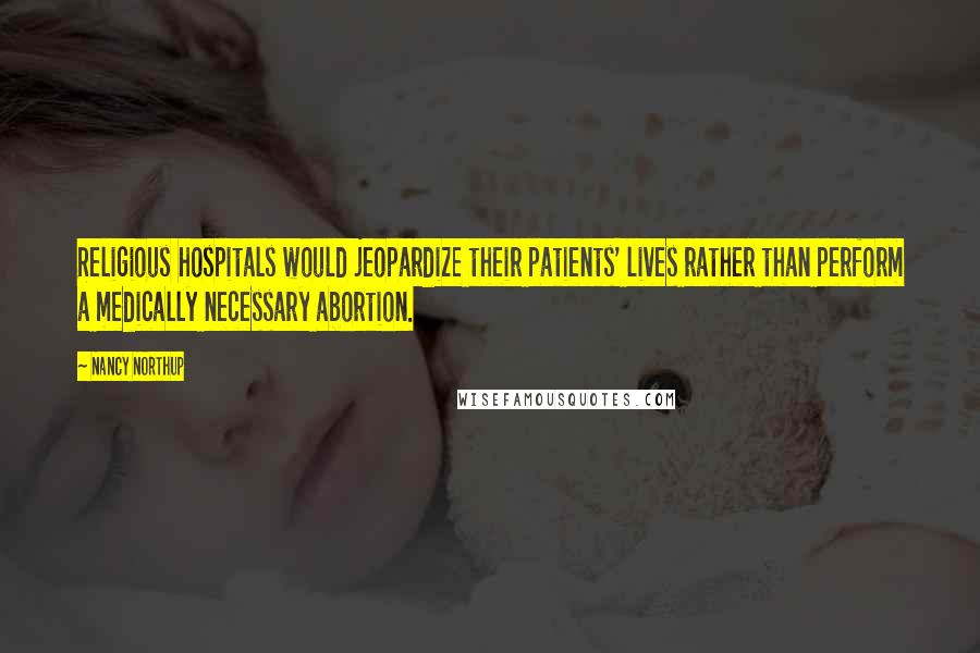 Nancy Northup Quotes: Religious hospitals would jeopardize their patients' lives rather than perform a medically necessary abortion.