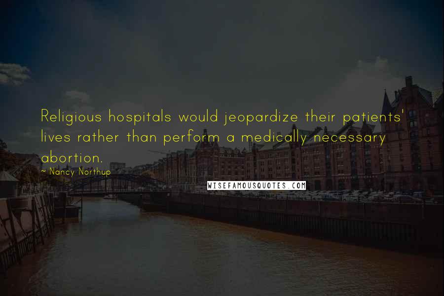 Nancy Northup Quotes: Religious hospitals would jeopardize their patients' lives rather than perform a medically necessary abortion.