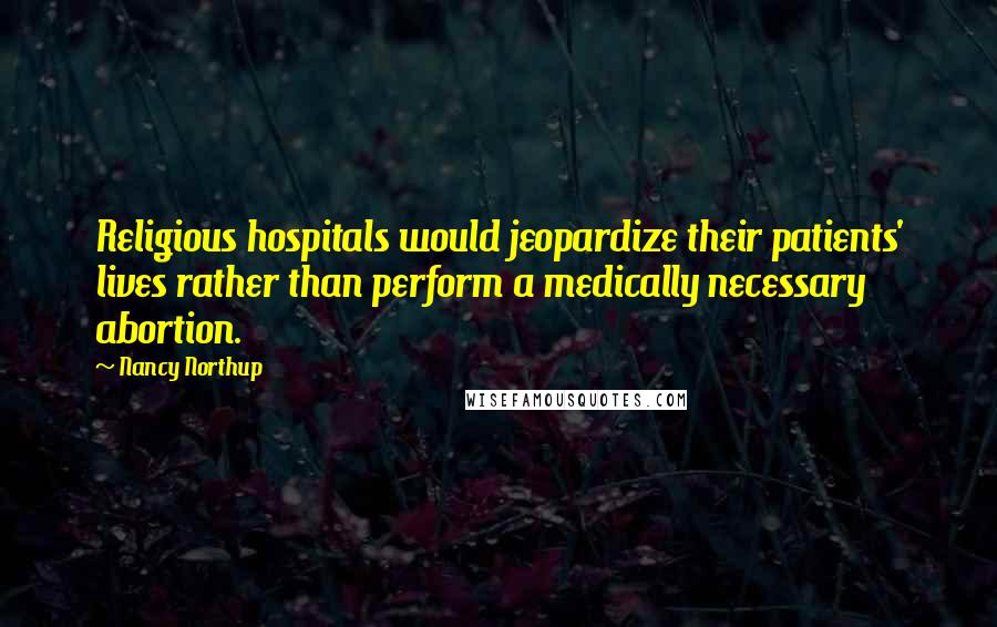 Nancy Northup Quotes: Religious hospitals would jeopardize their patients' lives rather than perform a medically necessary abortion.