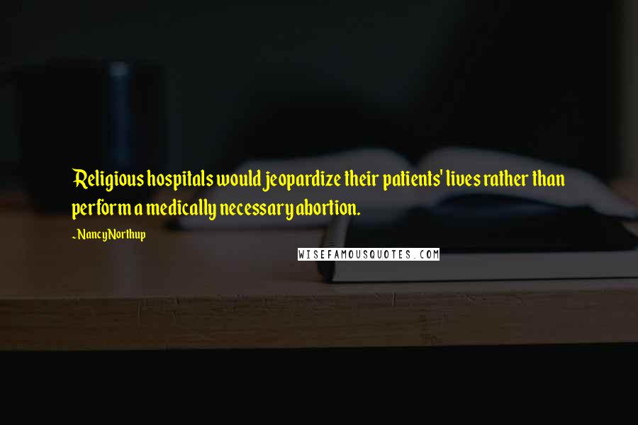 Nancy Northup Quotes: Religious hospitals would jeopardize their patients' lives rather than perform a medically necessary abortion.