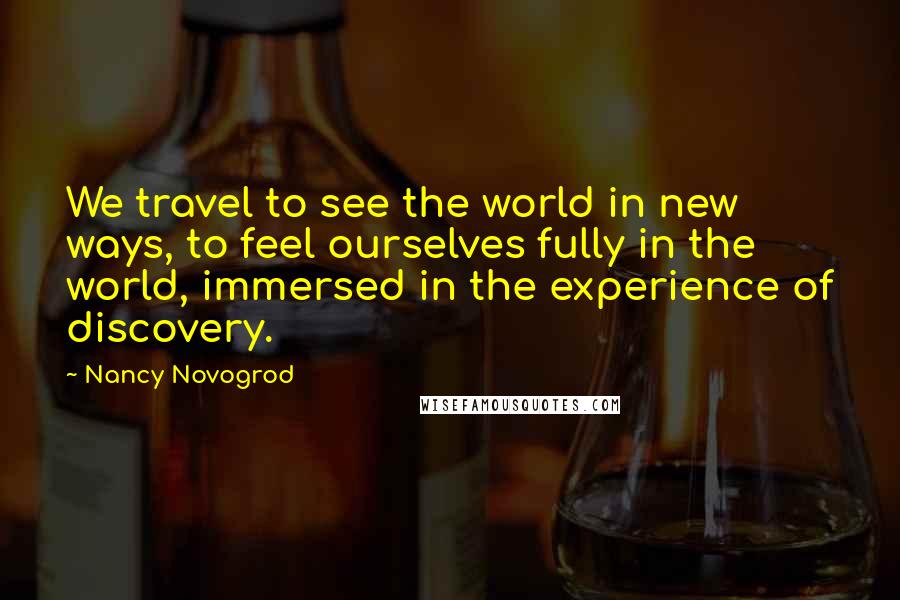 Nancy Novogrod Quotes: We travel to see the world in new ways, to feel ourselves fully in the world, immersed in the experience of discovery.