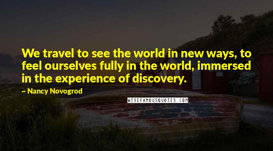 Nancy Novogrod Quotes: We travel to see the world in new ways, to feel ourselves fully in the world, immersed in the experience of discovery.
