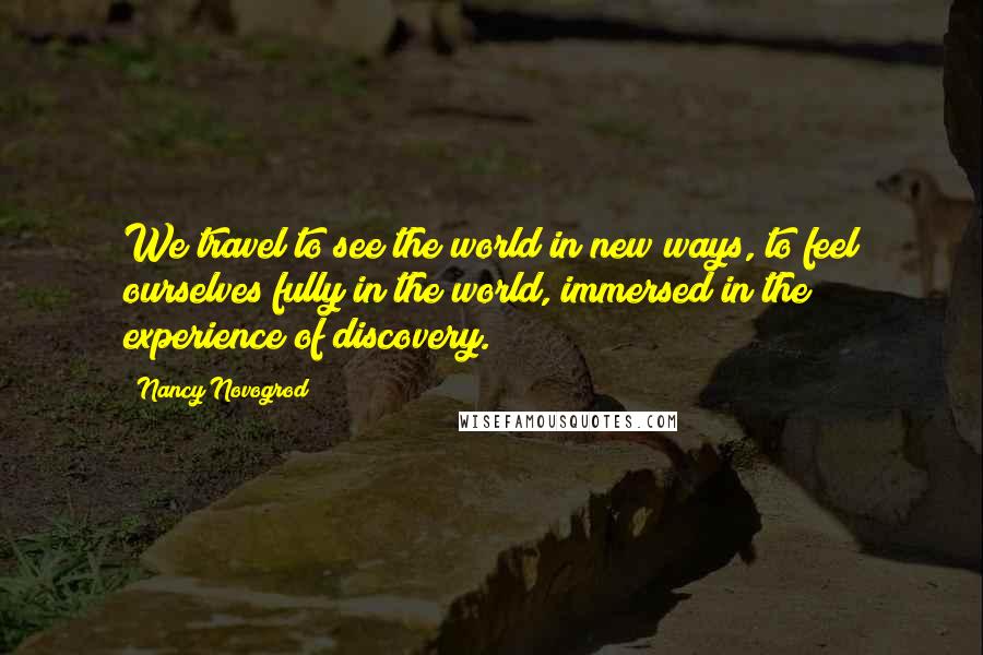 Nancy Novogrod Quotes: We travel to see the world in new ways, to feel ourselves fully in the world, immersed in the experience of discovery.