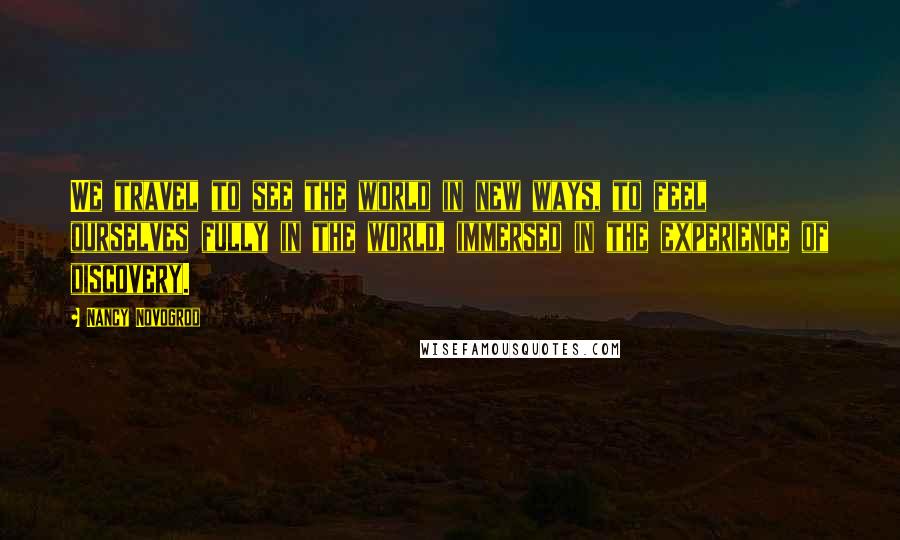 Nancy Novogrod Quotes: We travel to see the world in new ways, to feel ourselves fully in the world, immersed in the experience of discovery.