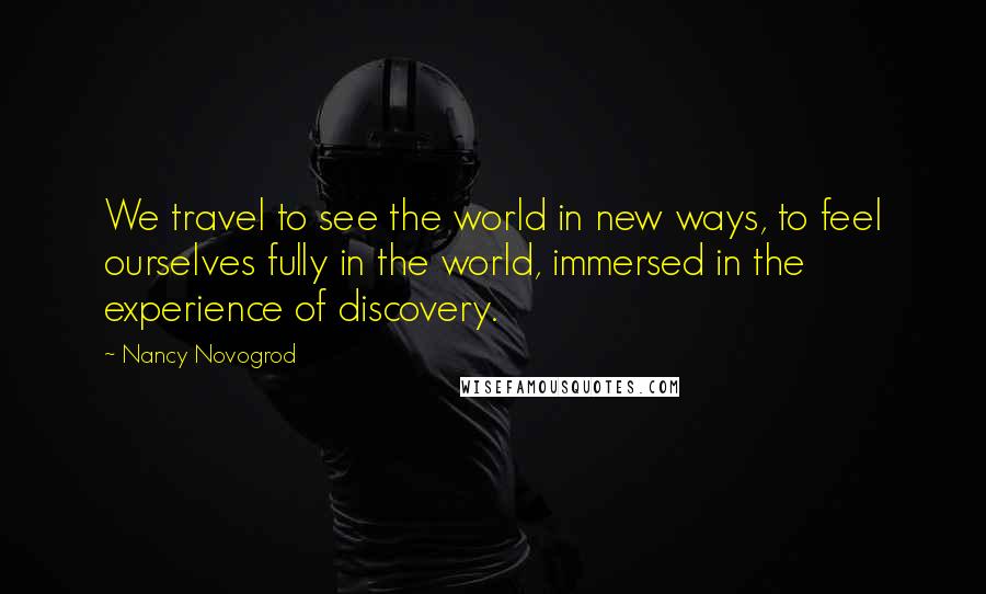 Nancy Novogrod Quotes: We travel to see the world in new ways, to feel ourselves fully in the world, immersed in the experience of discovery.