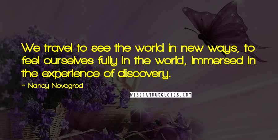 Nancy Novogrod Quotes: We travel to see the world in new ways, to feel ourselves fully in the world, immersed in the experience of discovery.