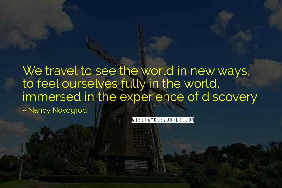 Nancy Novogrod Quotes: We travel to see the world in new ways, to feel ourselves fully in the world, immersed in the experience of discovery.