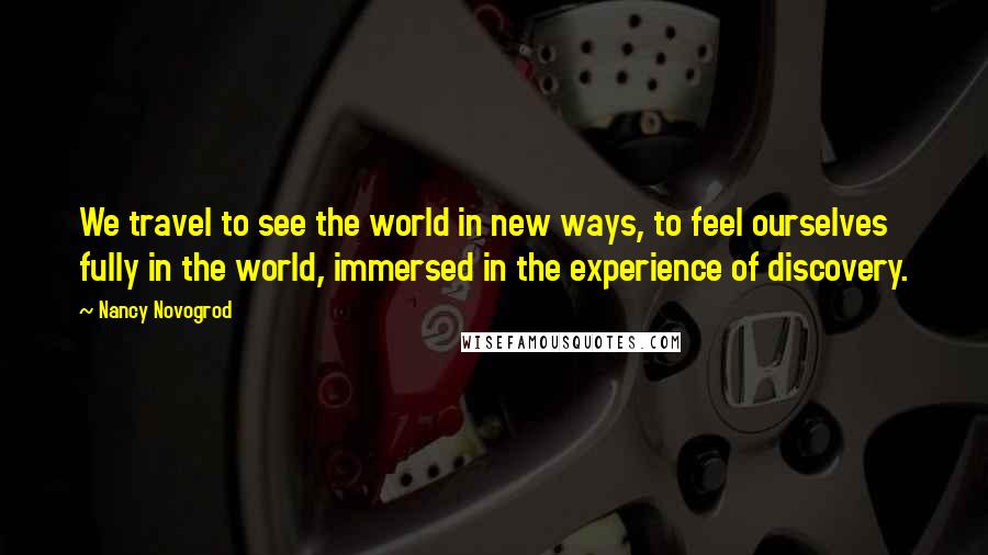 Nancy Novogrod Quotes: We travel to see the world in new ways, to feel ourselves fully in the world, immersed in the experience of discovery.