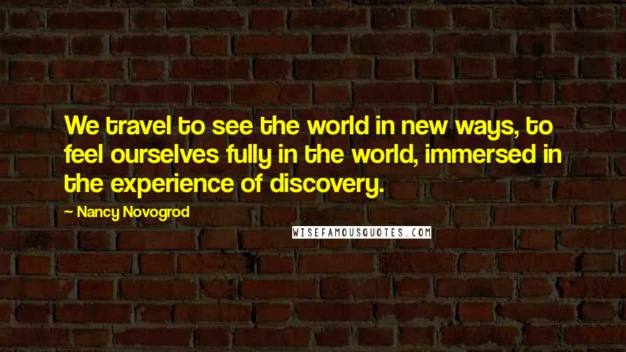 Nancy Novogrod Quotes: We travel to see the world in new ways, to feel ourselves fully in the world, immersed in the experience of discovery.