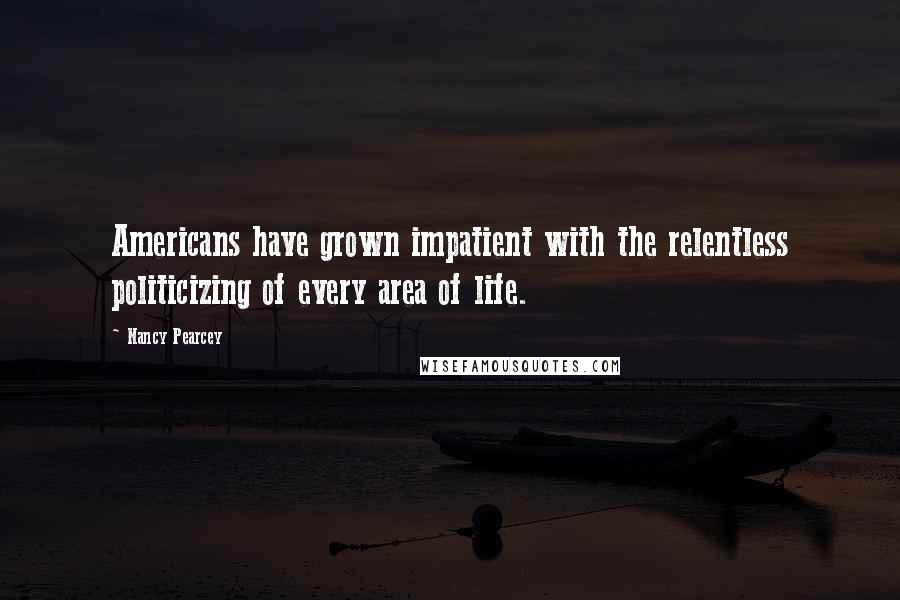 Nancy Pearcey Quotes: Americans have grown impatient with the relentless politicizing of every area of life.