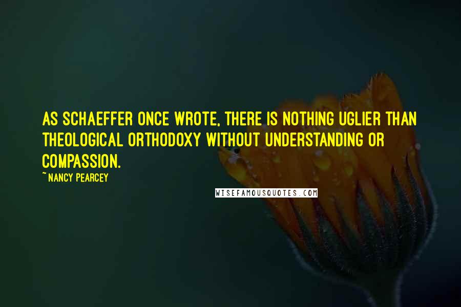 Nancy Pearcey Quotes: As Schaeffer once wrote, there is nothing uglier than theological orthodoxy without understanding or compassion.