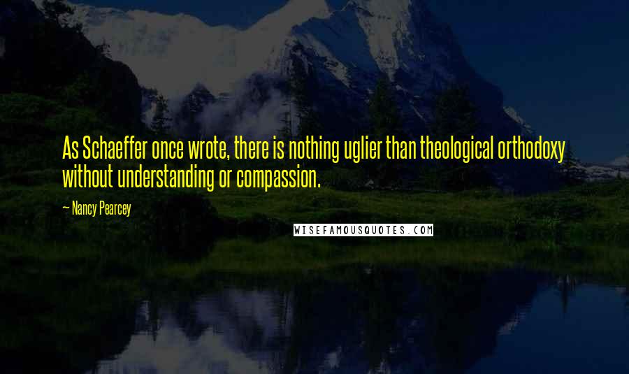 Nancy Pearcey Quotes: As Schaeffer once wrote, there is nothing uglier than theological orthodoxy without understanding or compassion.