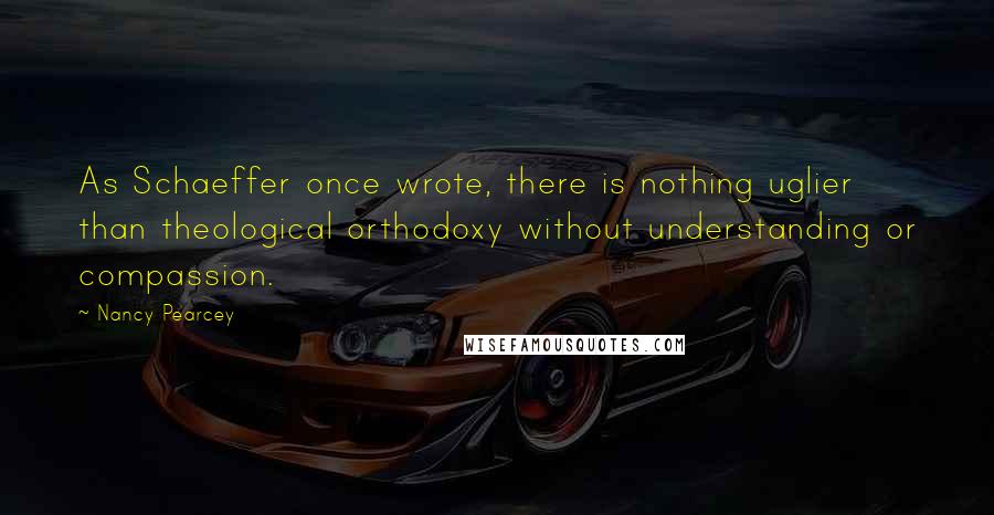 Nancy Pearcey Quotes: As Schaeffer once wrote, there is nothing uglier than theological orthodoxy without understanding or compassion.