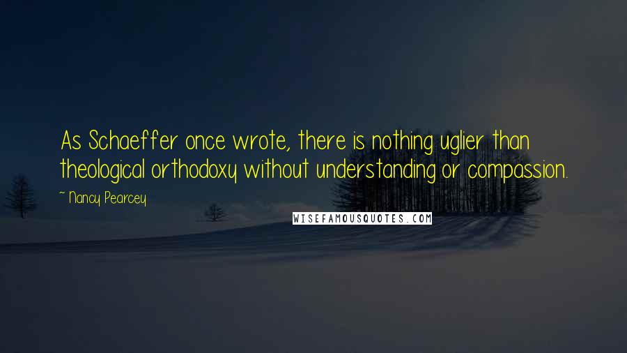 Nancy Pearcey Quotes: As Schaeffer once wrote, there is nothing uglier than theological orthodoxy without understanding or compassion.