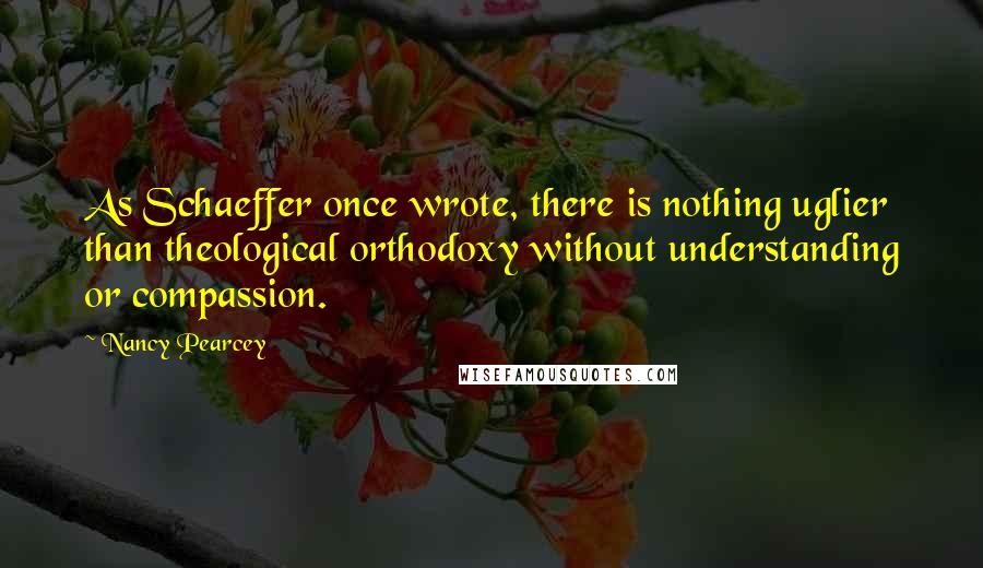 Nancy Pearcey Quotes: As Schaeffer once wrote, there is nothing uglier than theological orthodoxy without understanding or compassion.