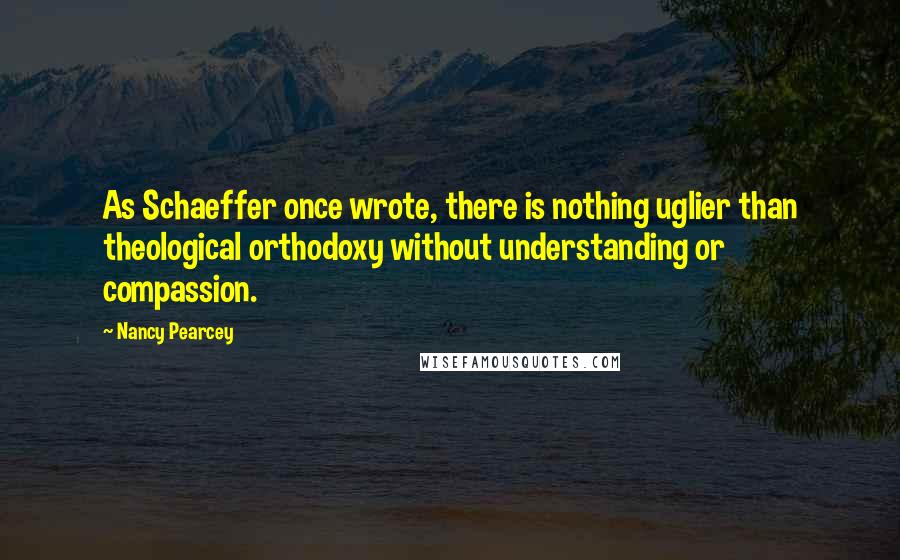 Nancy Pearcey Quotes: As Schaeffer once wrote, there is nothing uglier than theological orthodoxy without understanding or compassion.