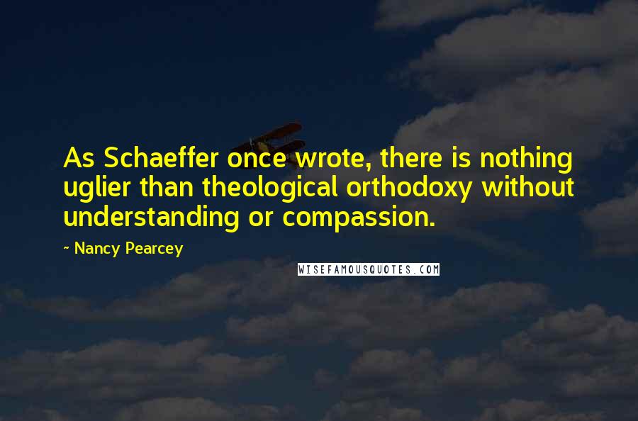 Nancy Pearcey Quotes: As Schaeffer once wrote, there is nothing uglier than theological orthodoxy without understanding or compassion.