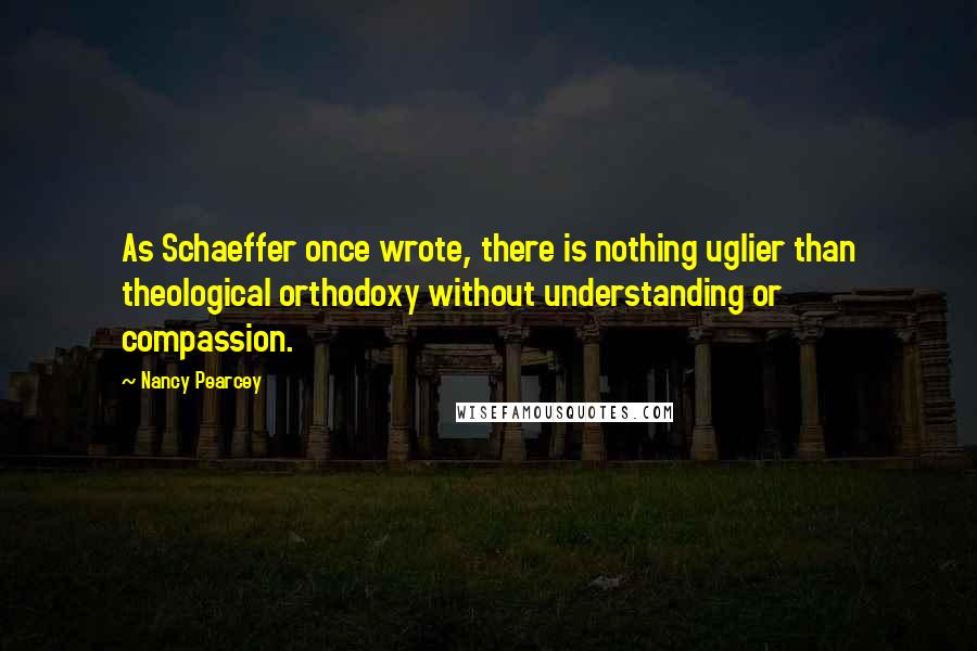 Nancy Pearcey Quotes: As Schaeffer once wrote, there is nothing uglier than theological orthodoxy without understanding or compassion.