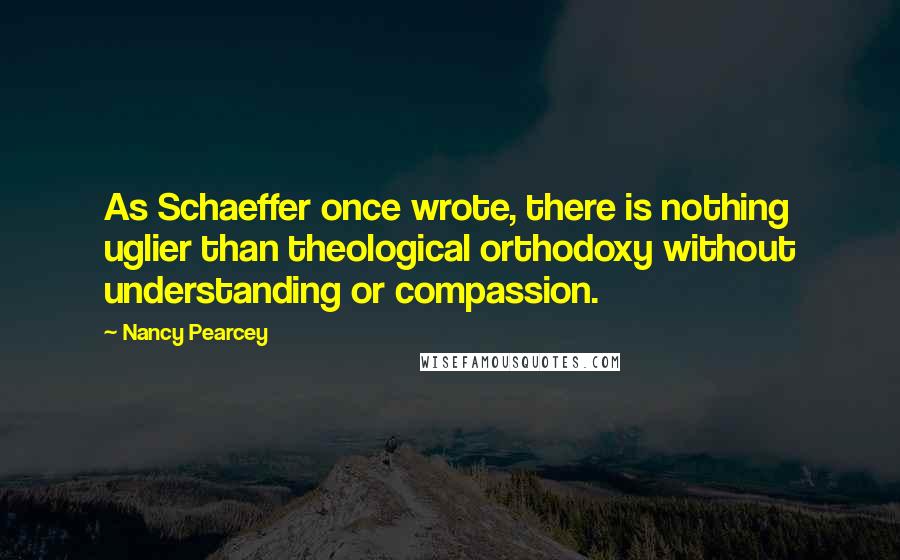 Nancy Pearcey Quotes: As Schaeffer once wrote, there is nothing uglier than theological orthodoxy without understanding or compassion.