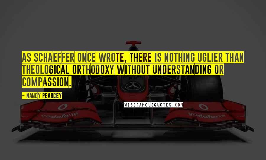 Nancy Pearcey Quotes: As Schaeffer once wrote, there is nothing uglier than theological orthodoxy without understanding or compassion.
