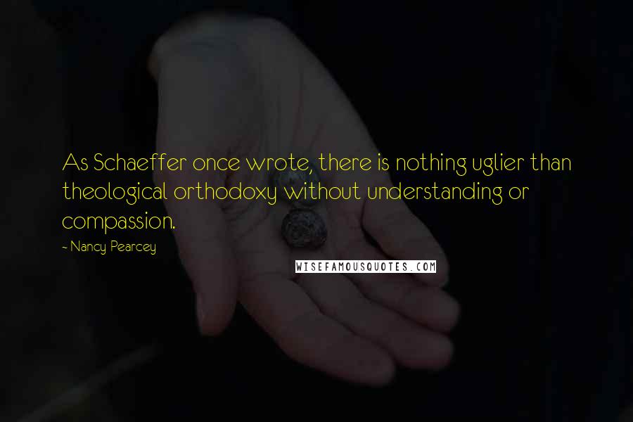 Nancy Pearcey Quotes: As Schaeffer once wrote, there is nothing uglier than theological orthodoxy without understanding or compassion.