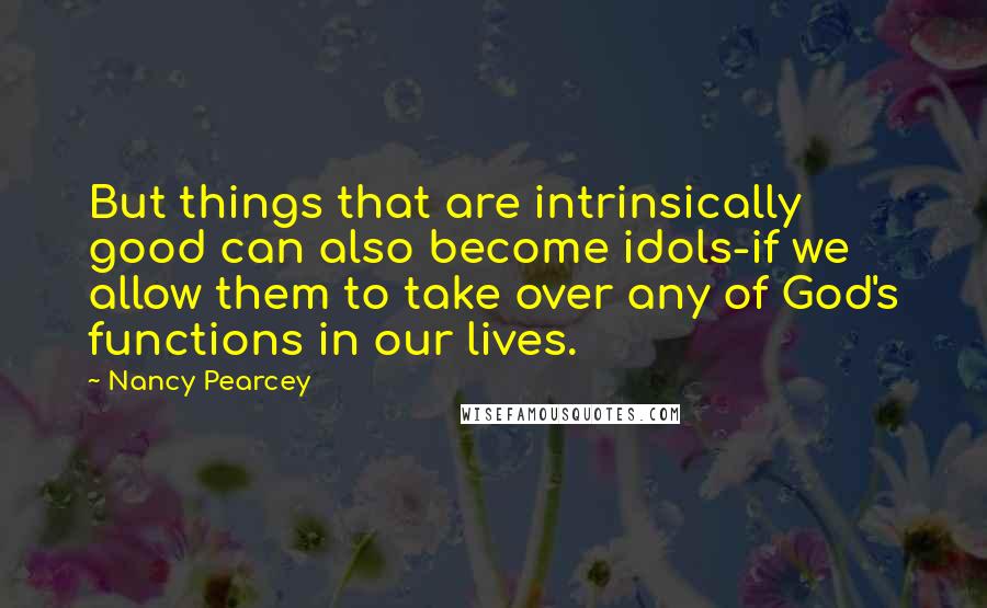 Nancy Pearcey Quotes: But things that are intrinsically good can also become idols-if we allow them to take over any of God's functions in our lives.