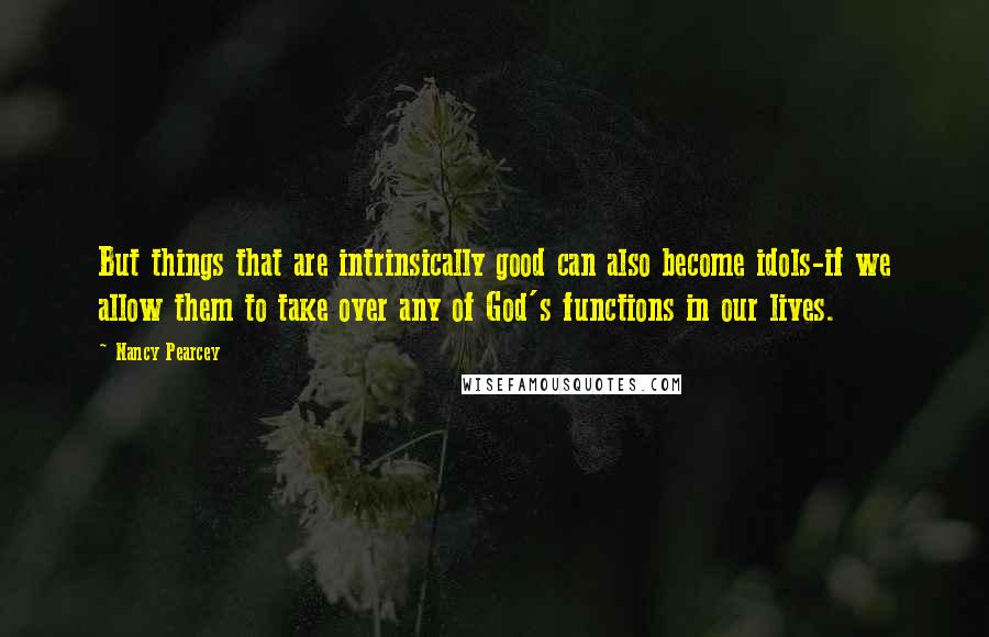 Nancy Pearcey Quotes: But things that are intrinsically good can also become idols-if we allow them to take over any of God's functions in our lives.