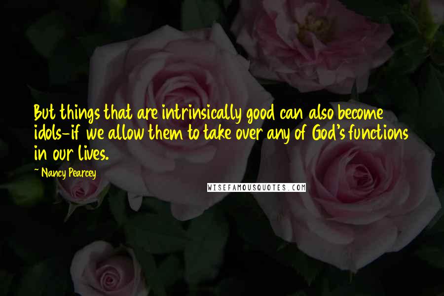 Nancy Pearcey Quotes: But things that are intrinsically good can also become idols-if we allow them to take over any of God's functions in our lives.