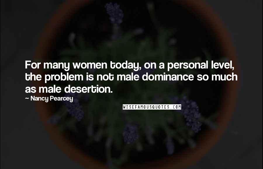 Nancy Pearcey Quotes: For many women today, on a personal level, the problem is not male dominance so much as male desertion.