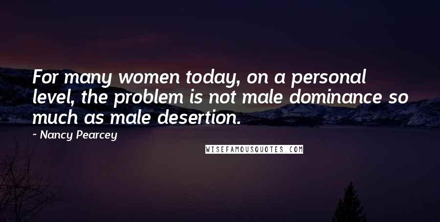 Nancy Pearcey Quotes: For many women today, on a personal level, the problem is not male dominance so much as male desertion.
