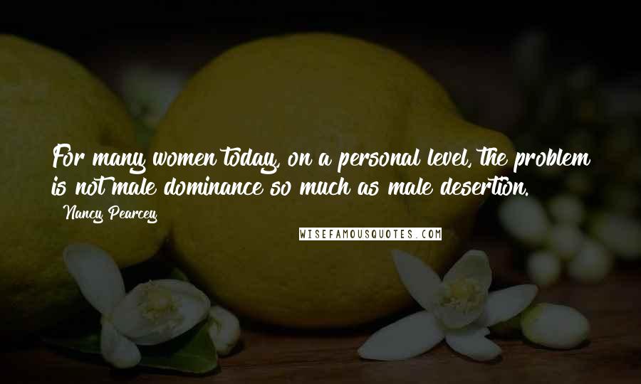 Nancy Pearcey Quotes: For many women today, on a personal level, the problem is not male dominance so much as male desertion.