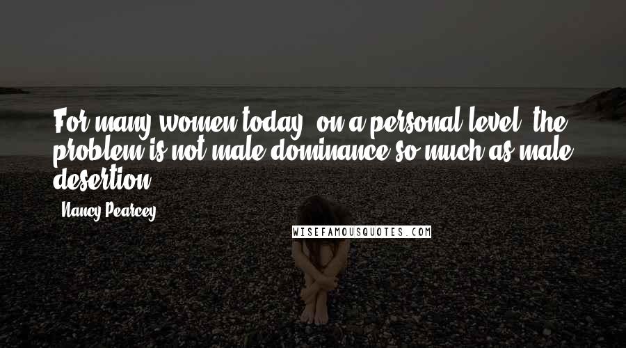 Nancy Pearcey Quotes: For many women today, on a personal level, the problem is not male dominance so much as male desertion.