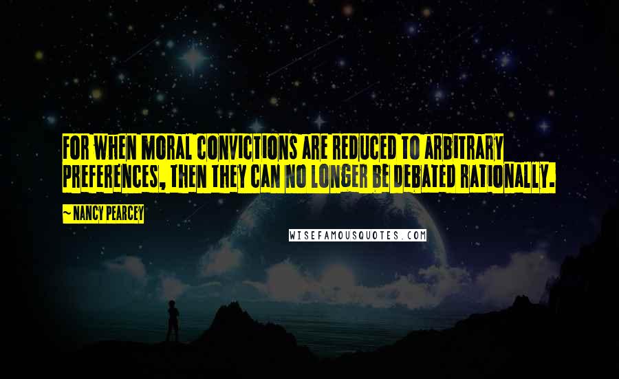 Nancy Pearcey Quotes: For when moral convictions are reduced to arbitrary preferences, then they can no longer be debated rationally.