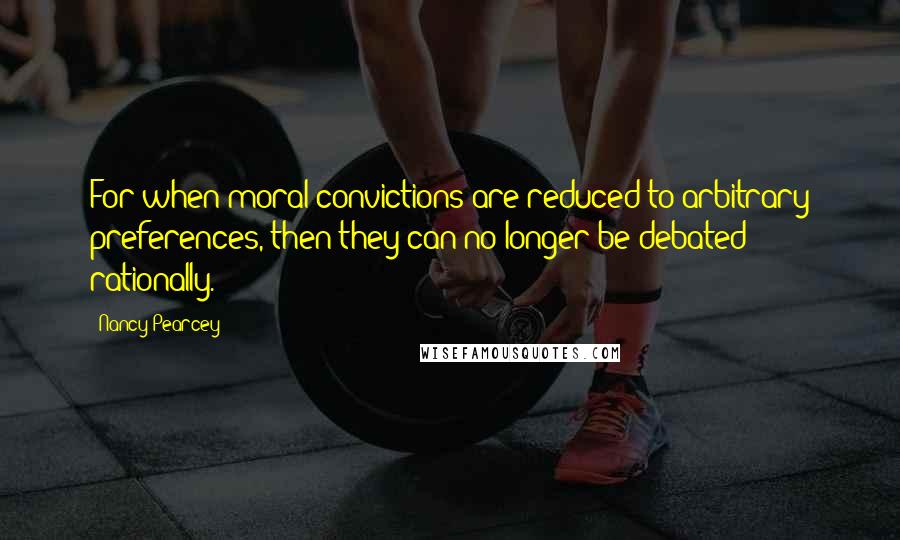 Nancy Pearcey Quotes: For when moral convictions are reduced to arbitrary preferences, then they can no longer be debated rationally.