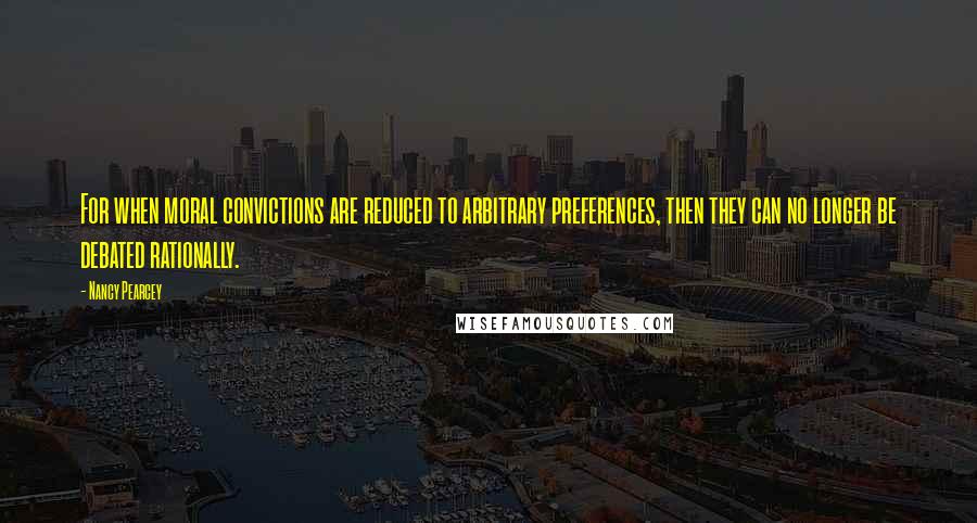 Nancy Pearcey Quotes: For when moral convictions are reduced to arbitrary preferences, then they can no longer be debated rationally.