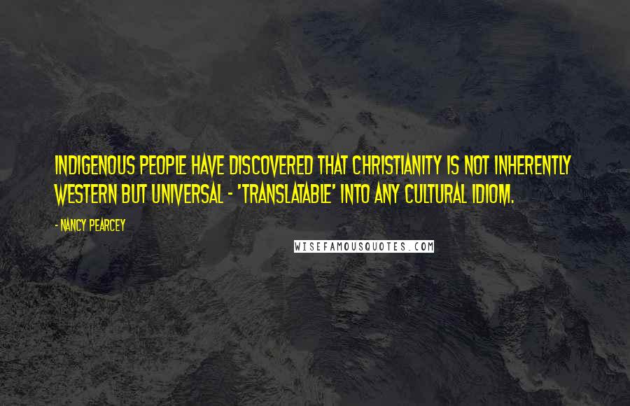 Nancy Pearcey Quotes: Indigenous people have discovered that Christianity is not inherently Western but universal - 'translatable' into any cultural idiom.