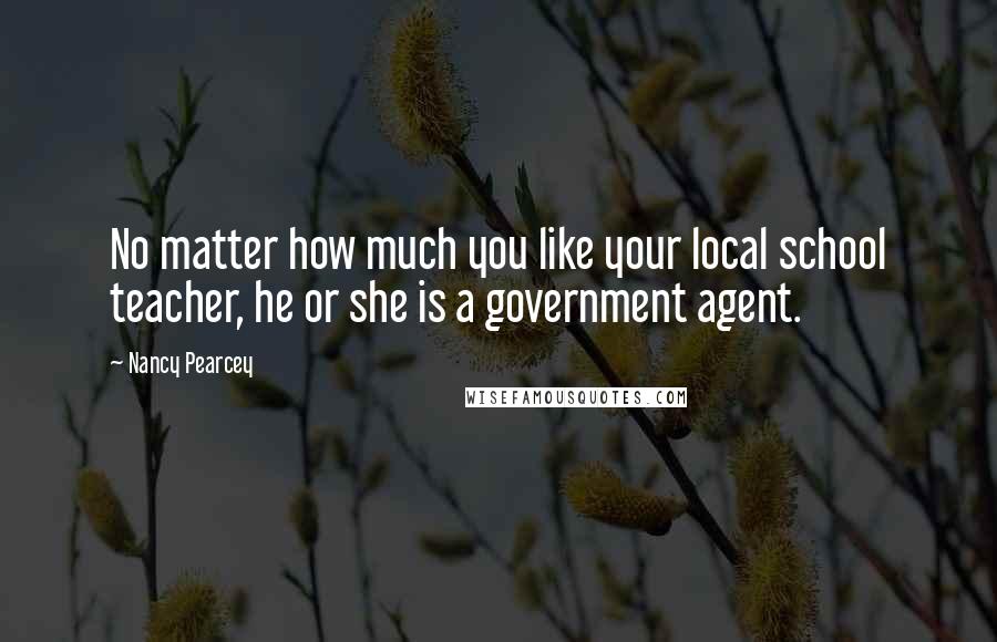 Nancy Pearcey Quotes: No matter how much you like your local school teacher, he or she is a government agent.