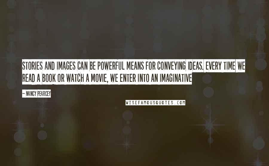 Nancy Pearcey Quotes: Stories and images can be powerful means for conveying ideas. Every time we read a book or watch a movie, we enter into an imaginative