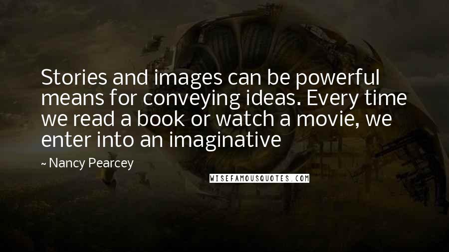 Nancy Pearcey Quotes: Stories and images can be powerful means for conveying ideas. Every time we read a book or watch a movie, we enter into an imaginative