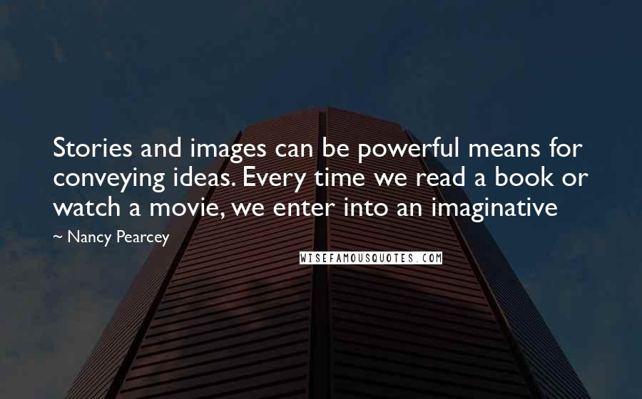 Nancy Pearcey Quotes: Stories and images can be powerful means for conveying ideas. Every time we read a book or watch a movie, we enter into an imaginative