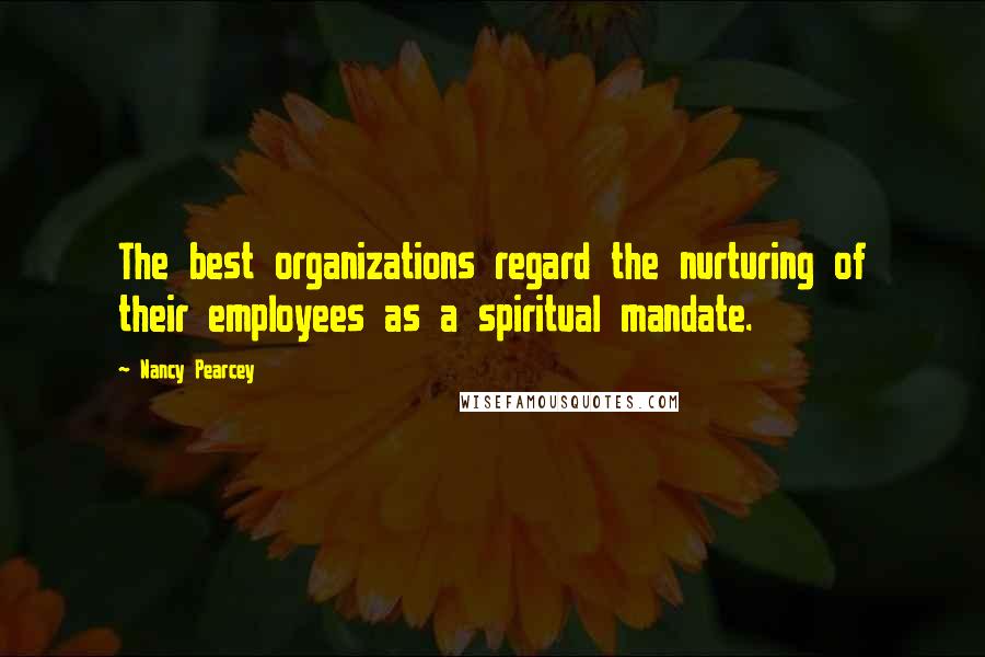 Nancy Pearcey Quotes: The best organizations regard the nurturing of their employees as a spiritual mandate.