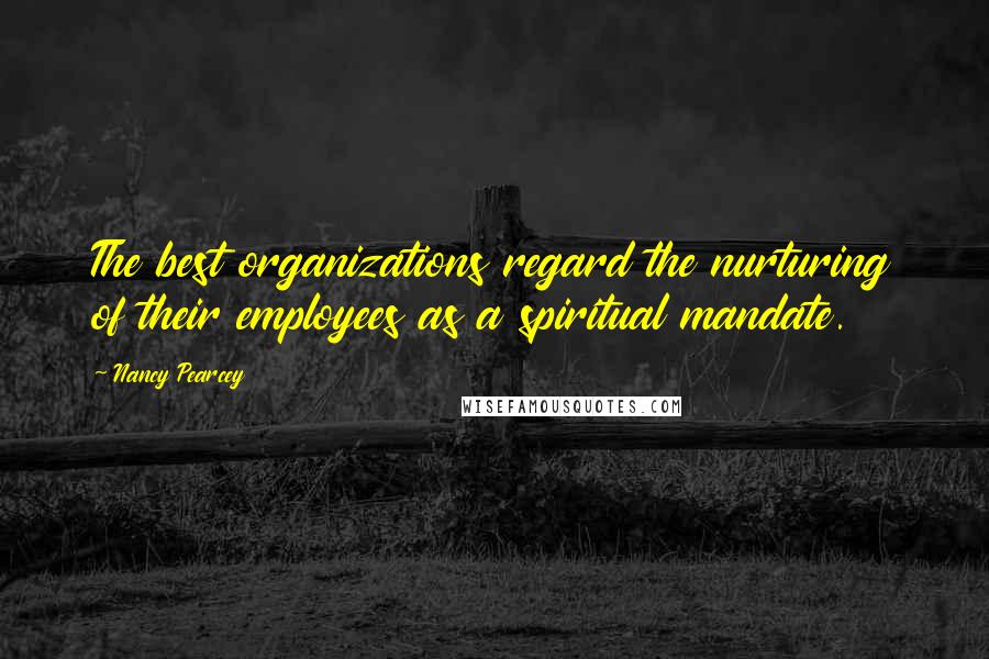 Nancy Pearcey Quotes: The best organizations regard the nurturing of their employees as a spiritual mandate.