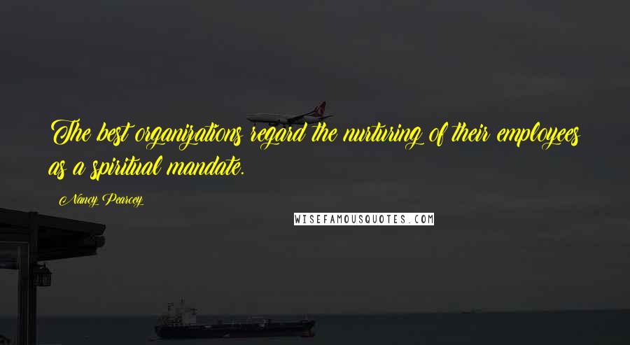 Nancy Pearcey Quotes: The best organizations regard the nurturing of their employees as a spiritual mandate.