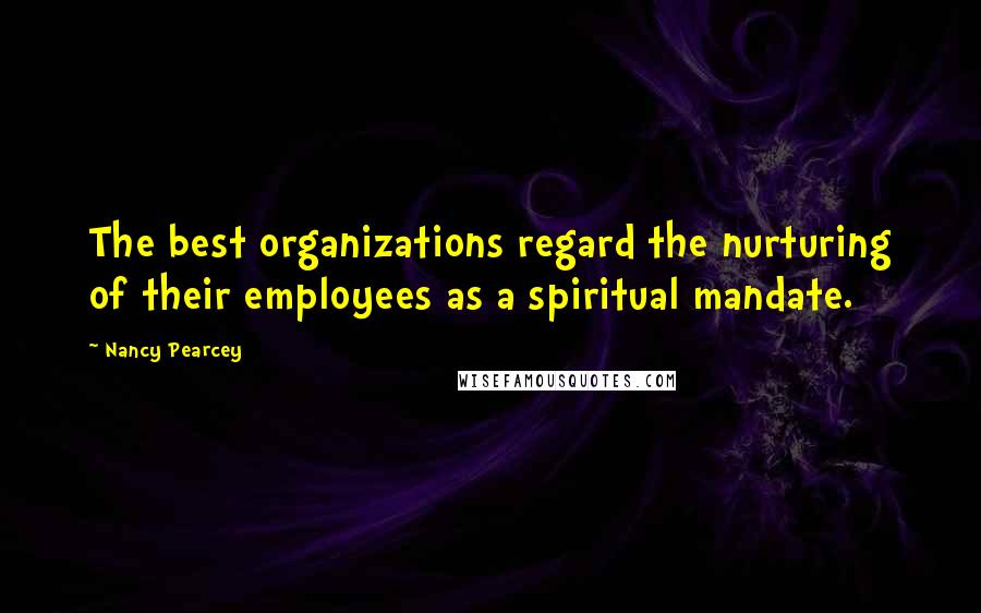Nancy Pearcey Quotes: The best organizations regard the nurturing of their employees as a spiritual mandate.