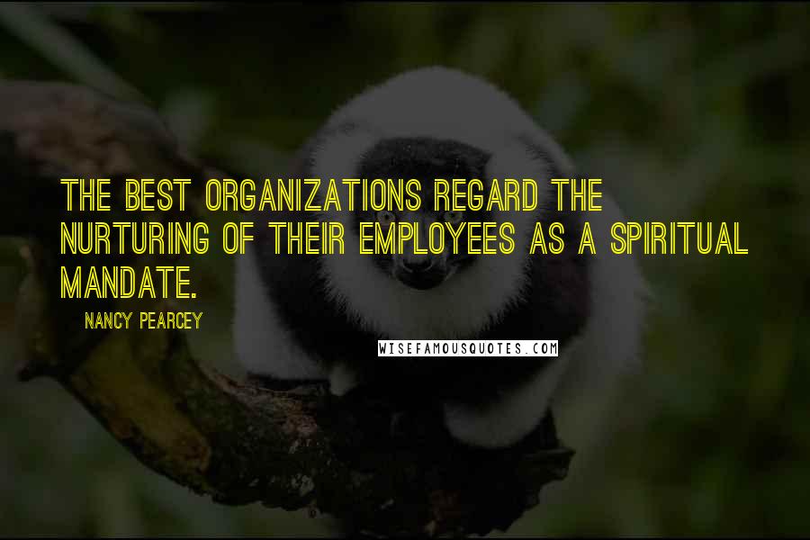 Nancy Pearcey Quotes: The best organizations regard the nurturing of their employees as a spiritual mandate.